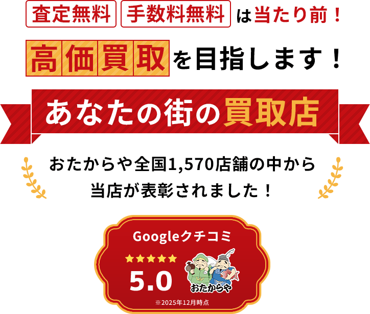 査定無料・手数料無料は当たり前!高価買取を目指します!あなたの街の買取店 Googleクチコミ 5.0★★★★★ ※2025年12月時点 おたからや全国1,570店舗の中から当店が表彰されました!